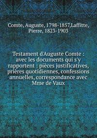 Testament d'Auguste Comte : avec les documents qui s'y rapportent : pi?ces justificatives, pri?res quotidiennes, confessions annuelles, correspondance avec Mme de Vaux