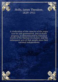 A vindication of the capacity of the negro race for self-government, and civilized progress, as demonstrated by historical events of the Haytian revolution; and the subsequent acts of that people since their national independence