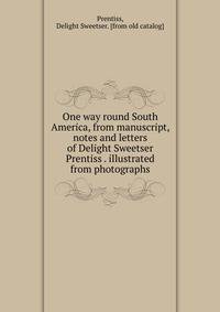 One way round South America, from manuscript, notes and letters of Delight Sweetser Prentiss . illustrated from photographs