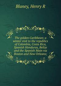 The golden Caribbean; a winter visit to the republics of Colombia, Costa Rica, Spanish Honduras, Belize and the Spanish Main via Boston and New Orleans;
