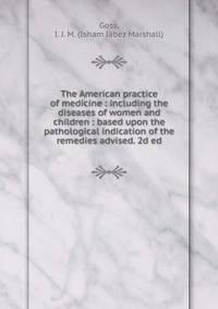 The American practice of medicine : including the diseases of women and children : based upon the pathological indication of the remedies advised. 2d ed.