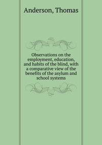 Observations on the employment, education, and habits of the blind, with a comparative view of the benefits of the asylum and school systems