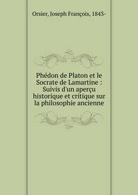 Ph?don de Platon et le Socrate de Lamartine : Suivis d'un aper?u historique et critique sur la philosophie ancienne