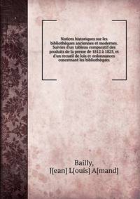 Notices historiques sur les biblioth?ques anciennes et modernes. Suivies d'un tableau comparatif des produits de la presse de 1812 ? 1825, et d'un recueil de lois et ordonnances concernant les biblioth?ques