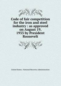 Code of fair competition for the iron and steel industry : as approved on August 19, 1933 by President Roosevelt