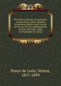 The book of blood. An authentic record of the policy adopted by modern Spain to put an end to the war for the independence of Cuba (October, 1868, to November 10, 1873)