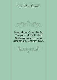 Facts about Cuba. To the Congress of the United States of America now assembled. January, 1875