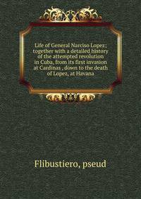 Life of General Narciso Lopez; together with a detailed history of the attempted revolution in Cuba, from its first invasion at Cardinas , down to the death of Lopez, at Havana