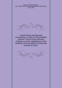 United States and Spanish commission. A reply to the pamphlet entitled "Views of the advocate of Spain as to the rightfulness of the embargo of the property of American citizens in Cuba."