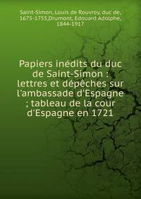 Papiers in?dits du duc de Saint-Simon : lettres et d?p?ches sur l'ambassade d'Espagne ; tableau de la cour d'Espagne en 1721
