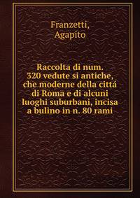 Raccolta di num. 320 vedute si antiche, che moderne della citta di Roma e di alcuni luoghi suburbani, incisa a bulino in n. 80 rami