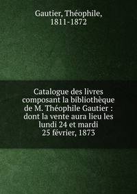Catalogue des livres composant la biblioth?que de M. Th?ophile Gautier : dont la vente aura lieu les lundi 24 et mardi 25 f?vrier, 1873
