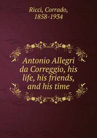 Antonio Allegri da Correggio, his life, his friends, and his time