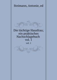 Die tchtige Hausfrau. Ein praktisches Nachschlagebuch. Volume 1