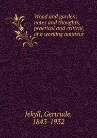 Wood and garden; notes and thoughts, practical and critical, of a working amateur