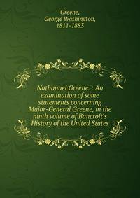 Nathanael Greene. : An examination of some statements concerning Major-General Greene, in the ninth volume of Bancroft's History of the United States.