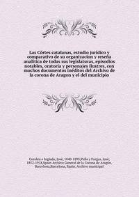 Las Cortes catalanas, estudio juridico y comparativo de su organizacion y resena analitica de todas sus legislaturas, episodios notables, oratoria y personajes ilustres, con muchos documentos ineditos del Archivo de la corona de Aragon y el del municipio