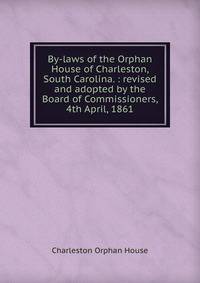 By-laws of the Orphan House of Charleston, South Carolina. : revised and adopted by the Board of Commissioners, 4th April, 1861