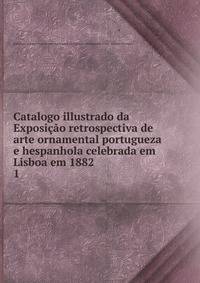 Catalogo illustrado da Exposio retrospectiva de arte ornamental portugueza e hespanhola celebrada em Lisboa em 1882. 1