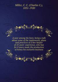 A year among the bees; being a talk about some of the implements, plans and practices of a bee-keeper of 25 years' experience, who has for 8 years made the production of honey his exclusive business