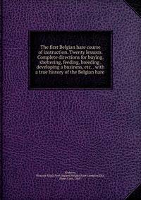 The first Belgian hare course of instruction. Twenty lessons. Complete directions for buying, sheltering, feeding, breeding . developing a business, etc. . with a true history of the Belgian hare