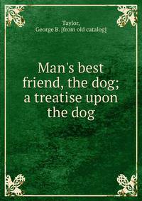 Man's best friend, the dog; a treatise upon the dog