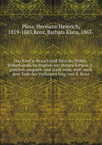 Das Kind in Brauch und Sitte der Volker. Volkerkundliche Studien von Heinrich Ploss. 3., ganzlich umgearb. und stark verm. Aufl. nach dem Tode des Verfassers hrsg. von B. Renz