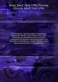 Die Natalit?ts- und Mortalit?ts-Verh?ltnisse ungarischer St?dte in den Jahren 1878-1895 : Anl?sslich des Budapester internationalen Congresses f?r Hygiene und Demographie, auf Grund der im Budapester communalstatistischen Bureau gesammelten Originalb