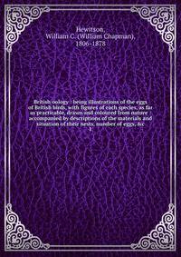 British oology : being illustrations of the eggs of British birds, with figures of each species, as far as practicable, drawn and coloured from nature : accompanied by descriptions of the materials and situation of their nests, number of eggs, &amp;c