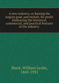 A new industry, or Raising the Angora goat, and mohair, for profit. Embracing the historical, commercial, and practical features of the industry