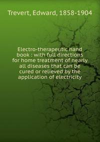 Electro-therapeutic hand book : with full directions for home treatment of nearly all diseases that can be cured or relieved by the application of electricity
