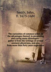 The curiosities of common water, or the advantages thereof, in preventing and curing many distempers : gather'd from the writings of several eminent physicians, and also from more than forty years experience
