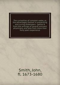 The curiosities of common water, or, the advantages thereof in preventing and curing distempers : gather'd from the writings of several eminent physicians, and also from more than forty years experience
