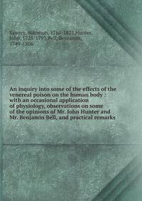 An inquiry into some of the effects of the venereal poison on the human body : with an occasional application of physiology, observations on some of the opinions of Mr. John Hunter and Mr. Benjamin Bell, and practical remarks