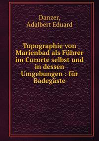 Topographie von Marienbad als F?hrer im Curorte selbst und in dessen Umgebungen : f?r Badeg?ste