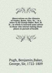Observations on the climates of Naples, Rome, Nice, &amp;c. : in a letter to Sir George Baker, Bart. M.D. ; in which is inserted some advice to those who intend visiting those places in pursuit of health