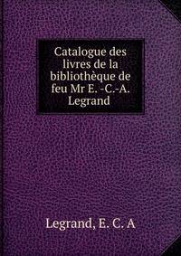 Catalogue des livres de la bibliotheque de feu Mr E. -C.-A. Legrand