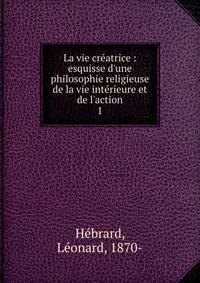 La vie cr?atrice : esquisse d'une philosophie religieuse de la vie int?rieure et de l'action