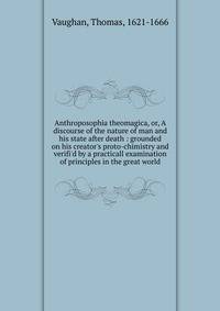 Anthroposophia theomagica, or, A discourse of the nature of man and his state after death : grounded on his creator's proto-chimistry and verifi'd by a practicall examination of principles in the great world