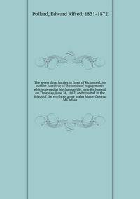 The seven days' battles in front of Richmond. An outline narrative of the series of engagements which opened at Mechanicsville, near Richmond, on Thursday, June 26, 1862, and resulted in the defeat of the northern army under Major-General M'Clellan