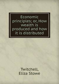 Economic principles; or, How wealth is produced and how it is distributed