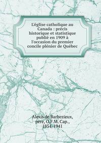 L'?glise catholique au Canada : pr?cis historique et statistique publi? en 1909 ? l'occasion du premier concile pl?nier de Qu?bec