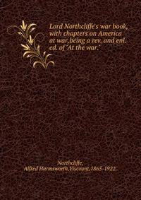 Lord Northcliffe's war book,with chapters on America at war,being a rev. and enl. ed. of "At the war."