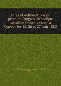 Actes et deliberations du premier Congr?s catholique canadien fran?ais : tenu ? Qu?bec les 25, 26 et 27 juin 1880