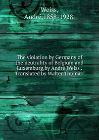 The violation by Germany of the neutrality of Belgium and Luxemburg,by Andre Weiss . Translated by Walter Thomas .