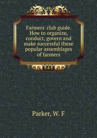 Farmers' club guide. How to organize, conduct, govern and make successful these popular assemblages of farmers