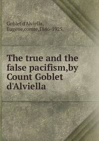 The true and the false pacifism,by Count Goblet d'Alviella .