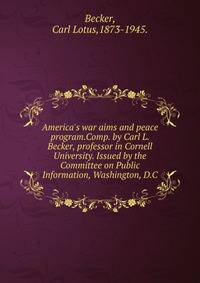 America's war aims and peace program.Comp. by Carl L. Becker, professor in Cornell University. Issued by the Committee on Public Information, Washington, D.C.