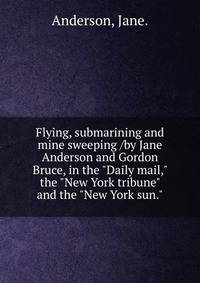 Flying, submarining and mine sweeping /by Jane Anderson and Gordon Bruce, in the "Daily mail," the "New York tribune" and the "New York sun."