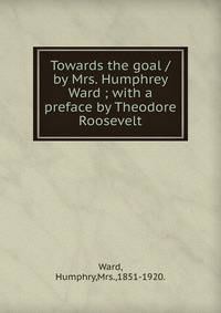 Towards the goal /by Mrs. Humphrey Ward ; with a preface by Theodore Roosevelt.